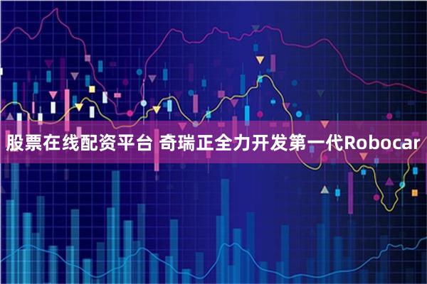 股票在线配资平台 奇瑞正全力开发第一代Robocar