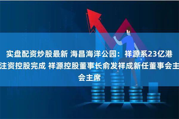 实盘配资炒股最新 海昌海洋公园：祥源系23亿港元注资控股完成 祥源控股董事长俞发祥成新任董事会主席
