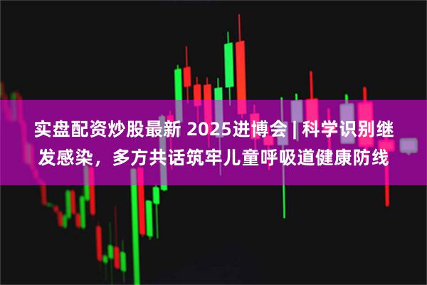实盘配资炒股最新 2025进博会 | 科学识别继发感染，多方共话筑牢儿童呼吸道健康防线