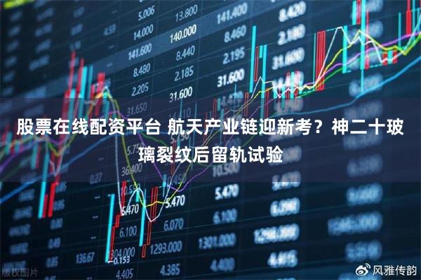 股票在线配资平台 航天产业链迎新考?神二十玻璃裂纹后留轨试验