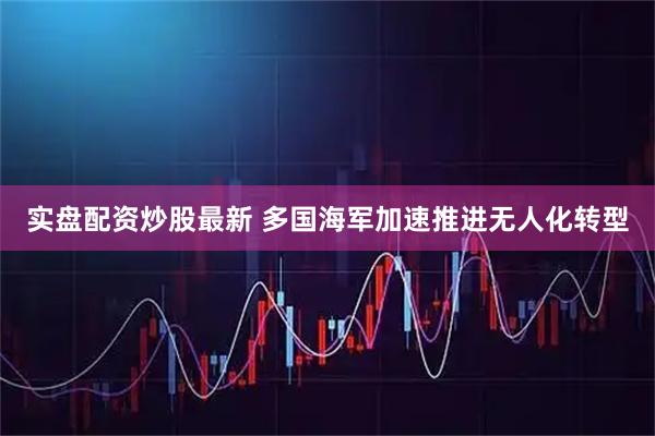 实盘配资炒股最新 多国海军加速推进无人化转型