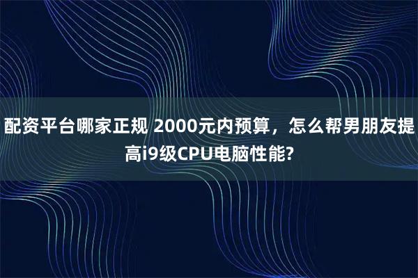 配资平台哪家正规 2000元内预算,怎么帮男朋友提高i9级CPU电脑性能?
