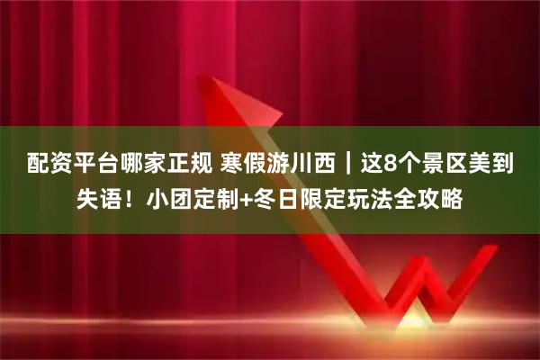 配资平台哪家正规 寒假游川西｜这8个景区美到失语！小团定制+冬日限定玩法全攻略