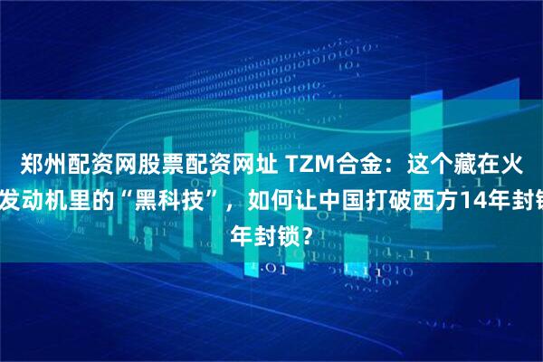 郑州配资网股票配资网址 TZM合金：这个藏在火箭发动机里的“黑科技”，如何让中国打破西方14年封锁？