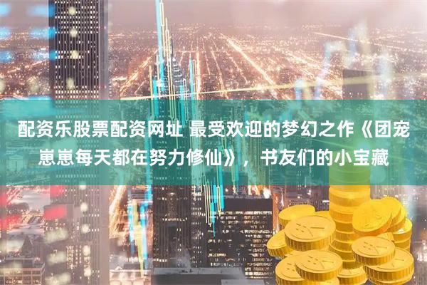 配资乐股票配资网址 最受欢迎的梦幻之作《团宠崽崽每天都在努力修仙》，书友们的小宝藏