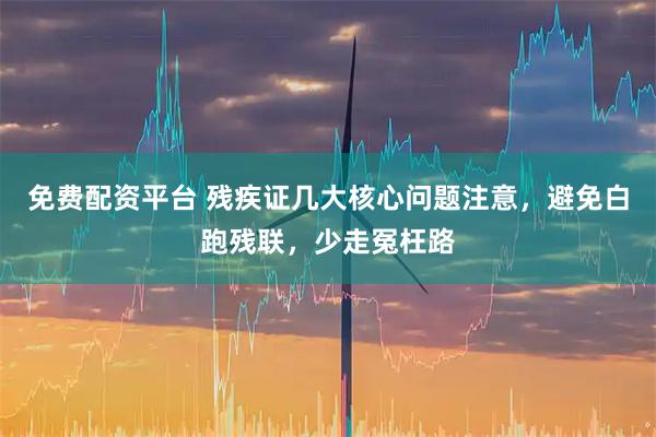 免费配资平台 残疾证几大核心问题注意，避免白跑残联，少走冤枉路