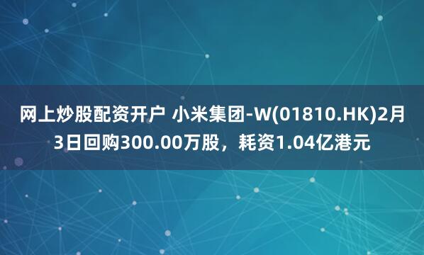 网上炒股配资开户 小米集团-W(01810.HK)2月3日回购300.00万股，耗资1.04亿港元