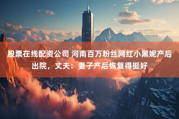 股票在线配资公司 河南百万粉丝网红小黑妮产后出院，丈夫：妻子产后恢复得挺好