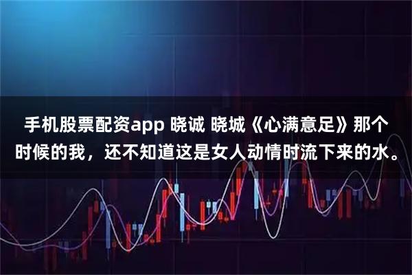 手机股票配资app 晓诚 晓城《心满意足》那个时候的我，还不知道这是女人动情时流下来的水。