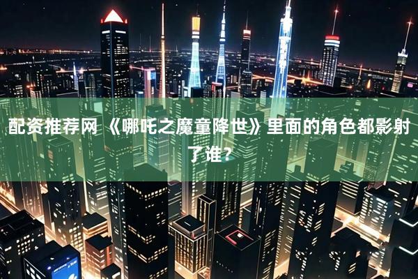 配资推荐网 《哪吒之魔童降世》里面的角色都影射了谁？