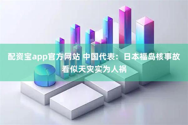 配资宝app官方网站 中国代表：日本福岛核事故看似天灾实为人祸