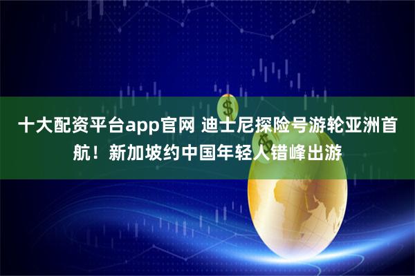 十大配资平台app官网 迪士尼探险号游轮亚洲首航！新加坡约中国年轻人错峰出游