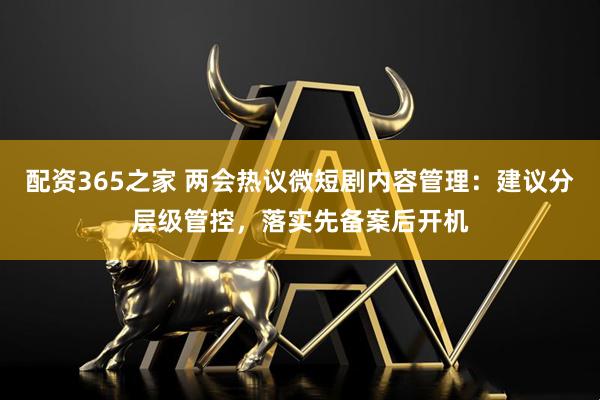 配资365之家 两会热议微短剧内容管理：建议分层级管控，落实先备案后开机