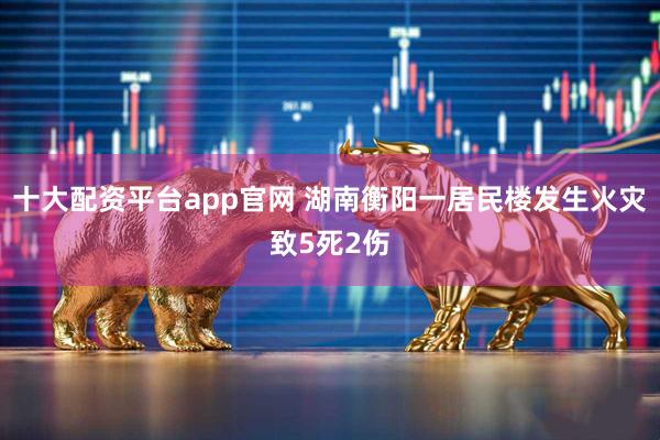 十大配资平台app官网 湖南衡阳一居民楼发生火灾致5死2伤
